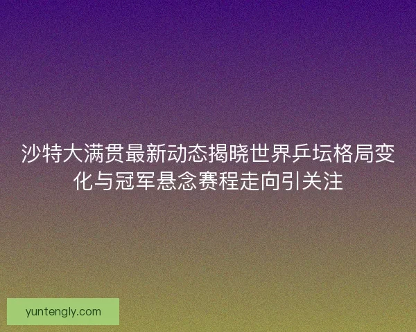 沙特大满贯最新动态揭晓世界乒坛格局变化与冠军悬念赛程走向引关注