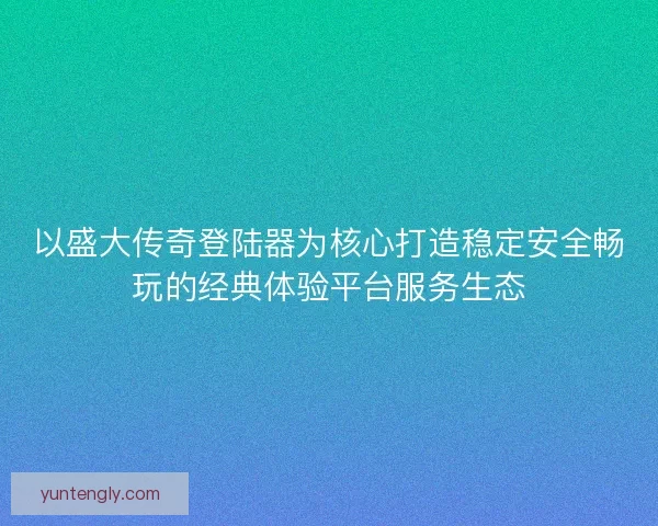 以盛大传奇登陆器为核心打造稳定安全畅玩的经典体验平台服务生态