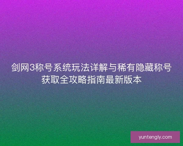 剑网3称号系统玩法详解与稀有隐藏称号获取全攻略指南最新版本