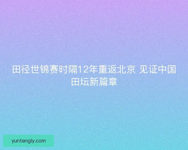 田径世锦赛时隔12年重返北京 见证中国田坛新篇章