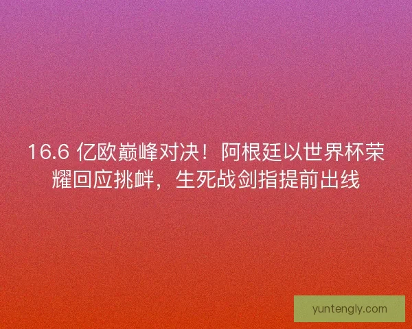 16.6 亿欧巅峰对决！阿根廷以世界杯荣耀回应挑衅，生死战剑指提前出线