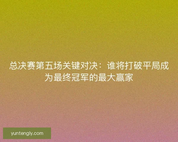 总决赛第五场关键对决：谁将打破平局成为最终冠军的最大赢家