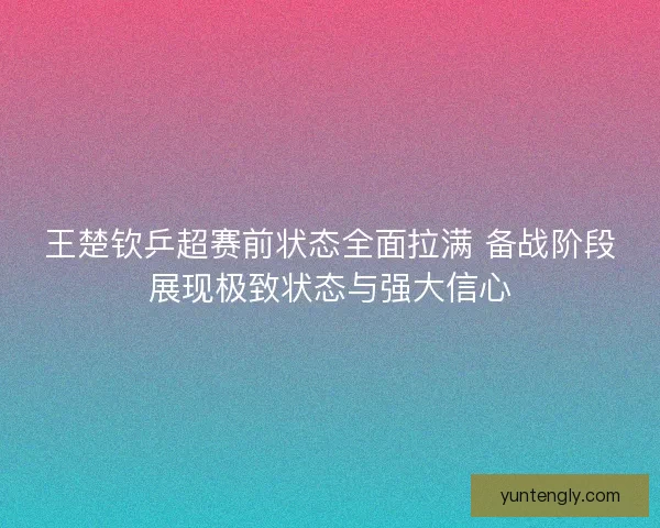 王楚钦乒超赛前状态全面拉满 备战阶段展现极致状态与强大信心