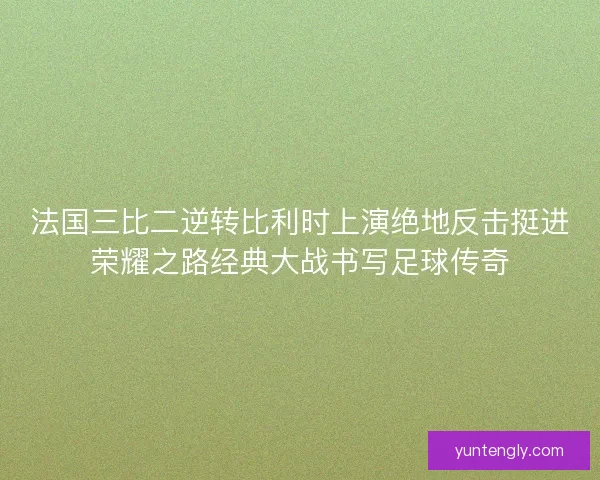 法国三比二逆转比利时上演绝地反击挺进荣耀之路经典大战书写足球传奇