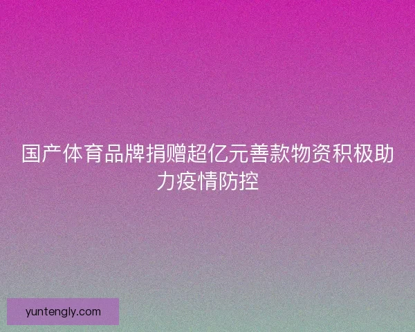 国产体育品牌捐赠超亿元善款物资积极助力疫情防控 国产体育品牌捐赠超亿元善款物资积极助力疫情防控