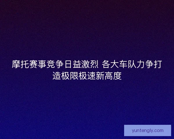 摩托赛事竞争日益激烈 各大车队力争打造极限极速新高度