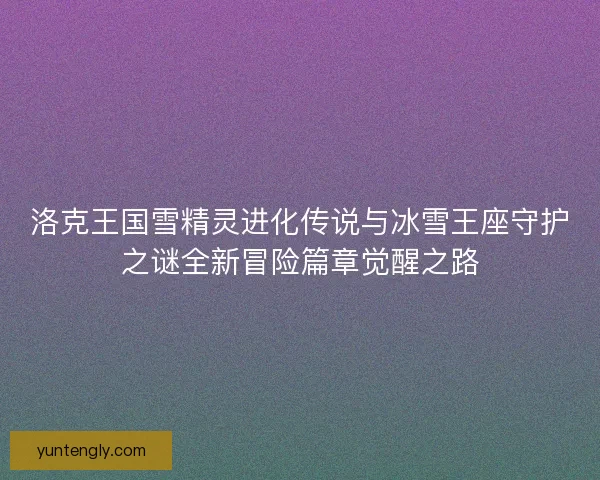 洛克王国雪精灵进化传说与冰雪王座守护之谜全新冒险篇章觉醒之路