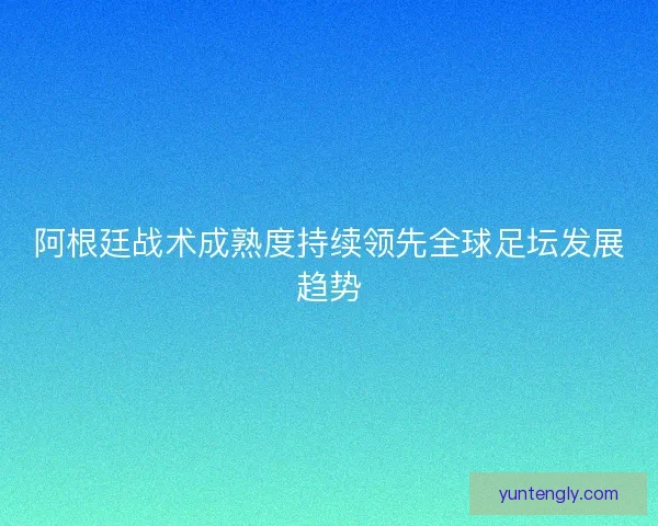 阿根廷战术成熟度持续领先全球足坛发展趋势 阿根廷战术成熟度持续领先全球足坛发展趋势