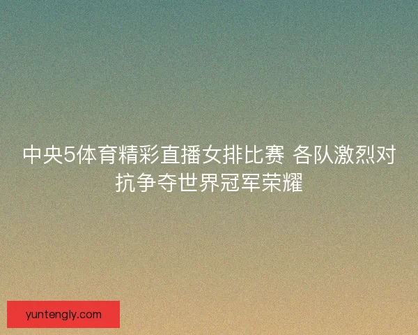 中央5体育精彩直播女排比赛 各队激烈对抗争夺世界冠军荣耀