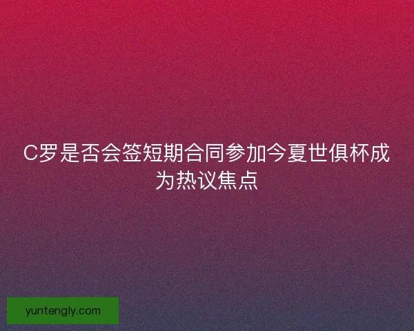 C罗是否会签短期合同参加今夏世俱杯成为热议焦点