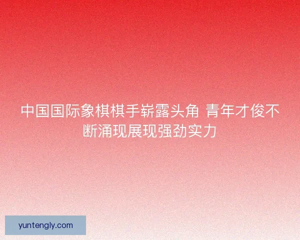 中国国际象棋棋手崭露头角 青年才俊不断涌现展现强劲实力