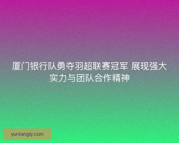 厦门银行队勇夺羽超联赛冠军 展现强大实力与团队合作精神