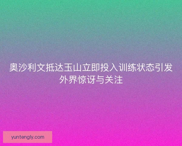 奥沙利文抵达玉山立即投入训练状态引发外界惊讶与关注 奥沙利文抵达玉山立即投入训练状态引发外界惊讶与关注