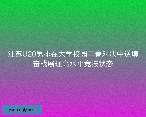 江苏U20男排在大学校园青春对决中逆境奋战展现高水平竞技状态