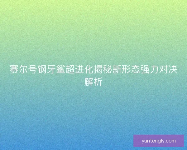 赛尔号钢牙鲨超进化揭秘新形态强力对决解析