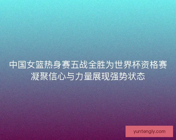 中国女篮热身赛五战全胜为世界杯资格赛凝聚信心与力量展现强势状态