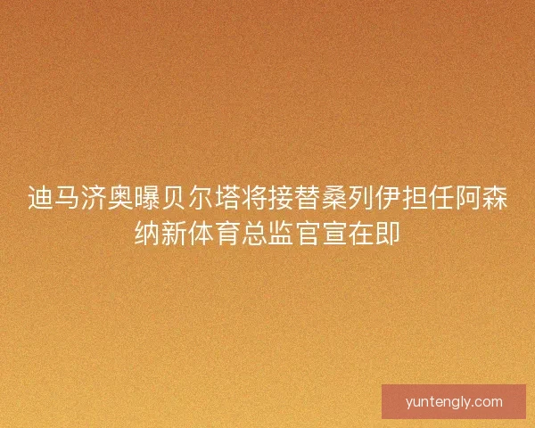 迪马济奥曝贝尔塔将接替桑列伊担任阿森纳新体育总监官宣在即
