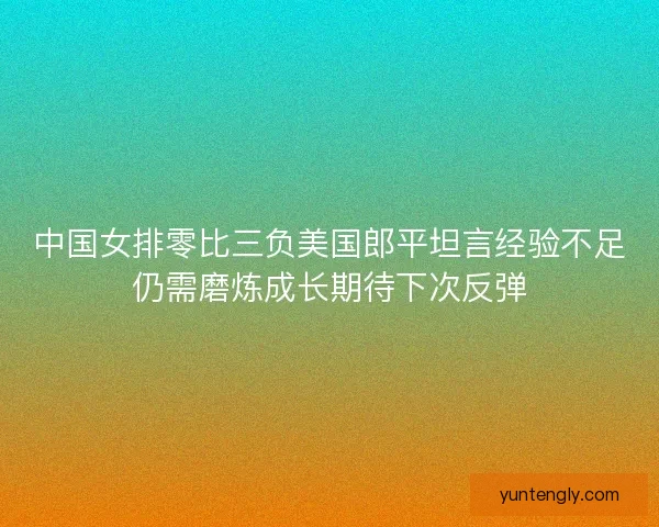 中国女排零比三负美国郎平坦言经验不足仍需磨炼成长期待下次反弹